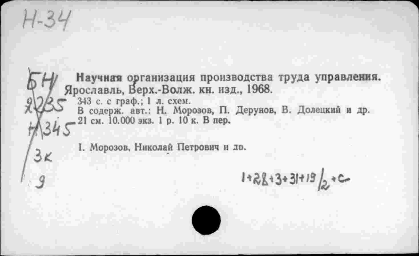 ﻿Н-ЗЧ
Научная организация производства труда управления. Ярославль, Верх.-Волж. кн. изд., 1968.
343 с. с граф.; 1 л. схем.
В содерж. авт.: Н. Морозов, П. Дерунов, В. Долецкий и др.
21 см. 10.000 экз. 1 р. 10 к. В пер.
I. Морозов. Николай Петрович и до.
